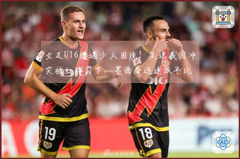 女足U16遭遇少人困境！吴逸羲因冲突被红牌罚下，墨西哥迅速扳平比分