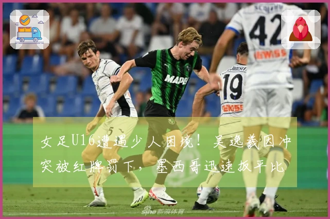 女足U16遭遇少人困境！吴逸羲因冲突被红牌罚下，墨西哥迅速扳平比分