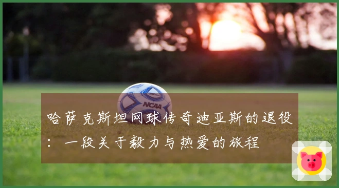 哈萨克斯坦网球传奇迪亚斯的退役：一段关于毅力与热爱的旅程