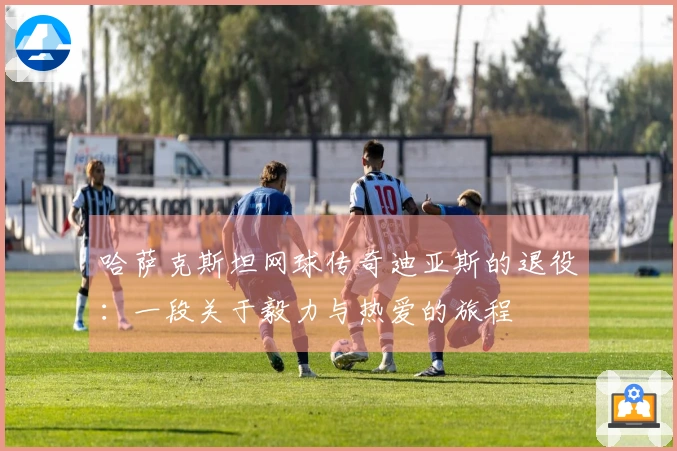 哈萨克斯坦网球传奇迪亚斯的退役：一段关于毅力与热爱的旅程